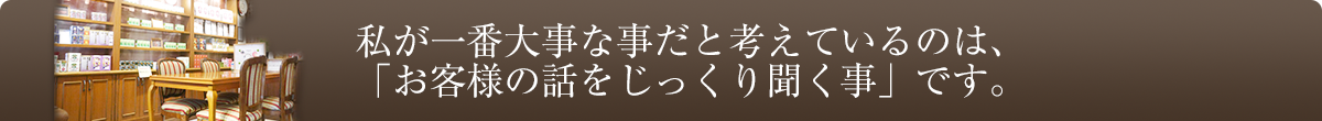 私が一番大事な事だと考えているのは、「お客様の話をじっくり聞く事」です。