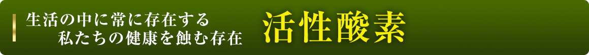 生活の中に常に存在する私たちの健康を蝕む存在活性酸素